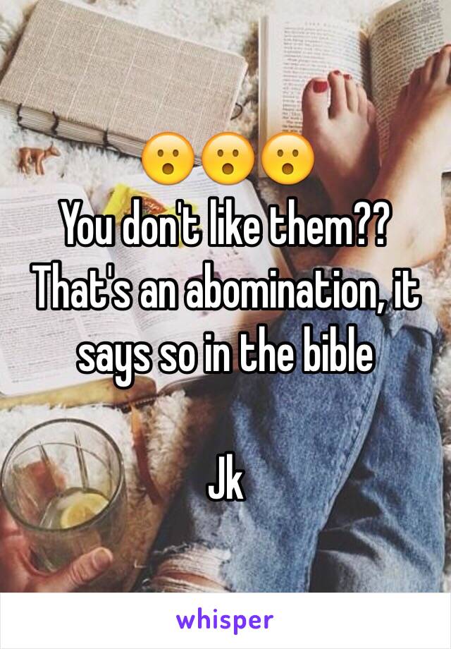 😮😮😮
You don't like them??
That's an abomination, it says so in the bible 

Jk