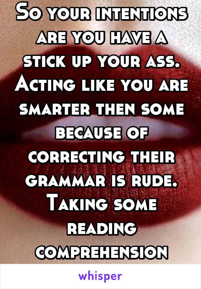 So your intentions are you have a stick up your ass. Acting like you are smarter then some because of correcting their grammar is rude. Taking some reading comprehension classes. 