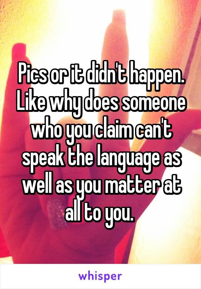 Pics or it didn't happen. Like why does someone who you claim can't speak the language as well as you matter at all to you. 