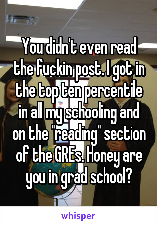 You didn't even read the fuckin post. I got in the top ten percentile in all my schooling and on the "reading" section of the GREs. Honey are you in grad school?