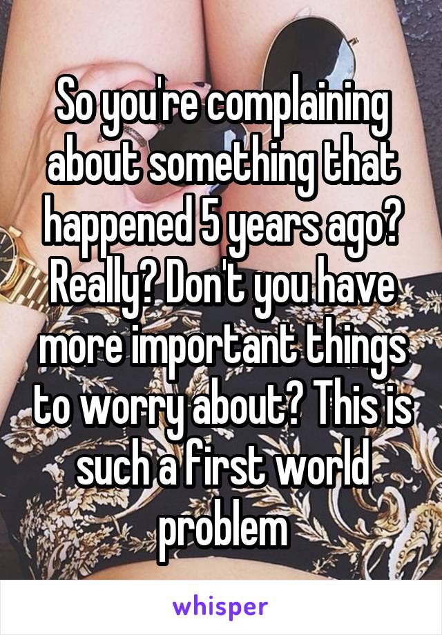 So you're complaining about something that happened 5 years ago? Really? Don't you have more important things to worry about? This is such a first world problem