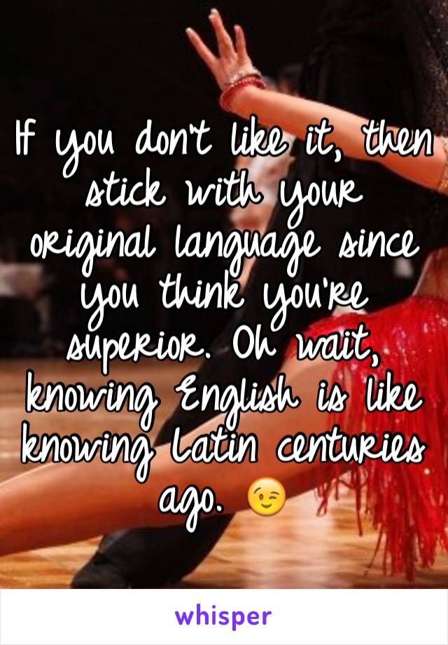 If you don't like it, then stick with your original language since you think you're superior. Oh wait, knowing English is like knowing Latin centuries ago. 😉