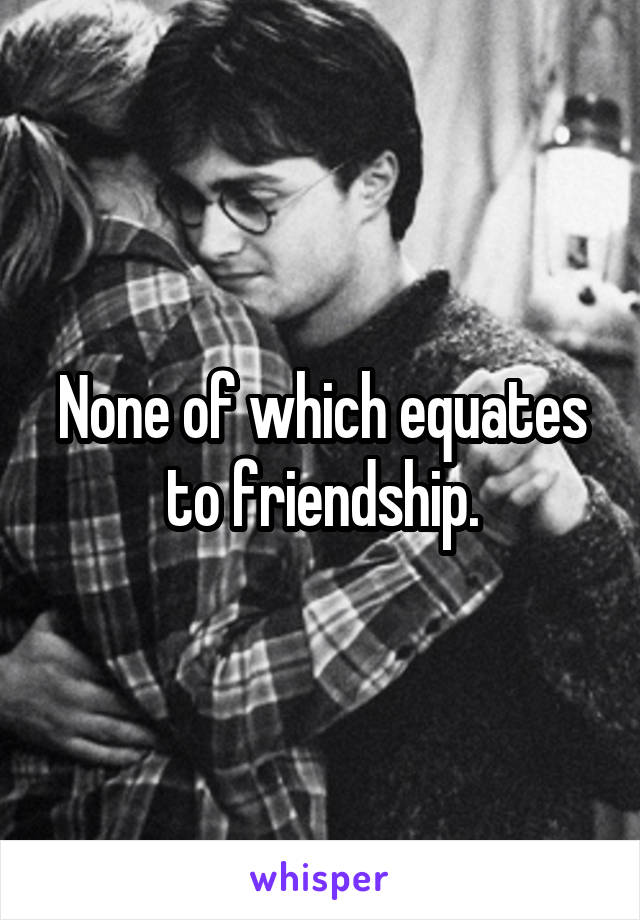 None of which equates to friendship.