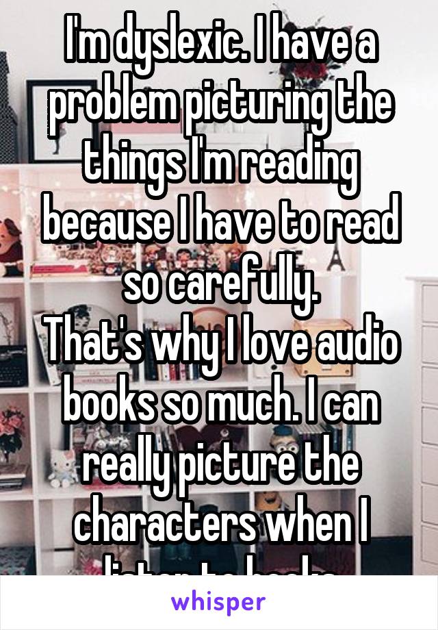 I'm dyslexic. I have a problem picturing the things I'm reading because I have to read so carefully.
That's why I love audio books so much. I can really picture the characters when I listen to books