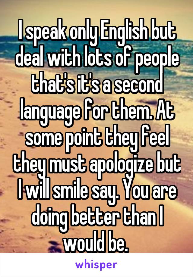 I speak only English but deal with lots of people that's it's a second language for them. At some point they feel they must apologize but I will smile say. You are doing better than I would be. 