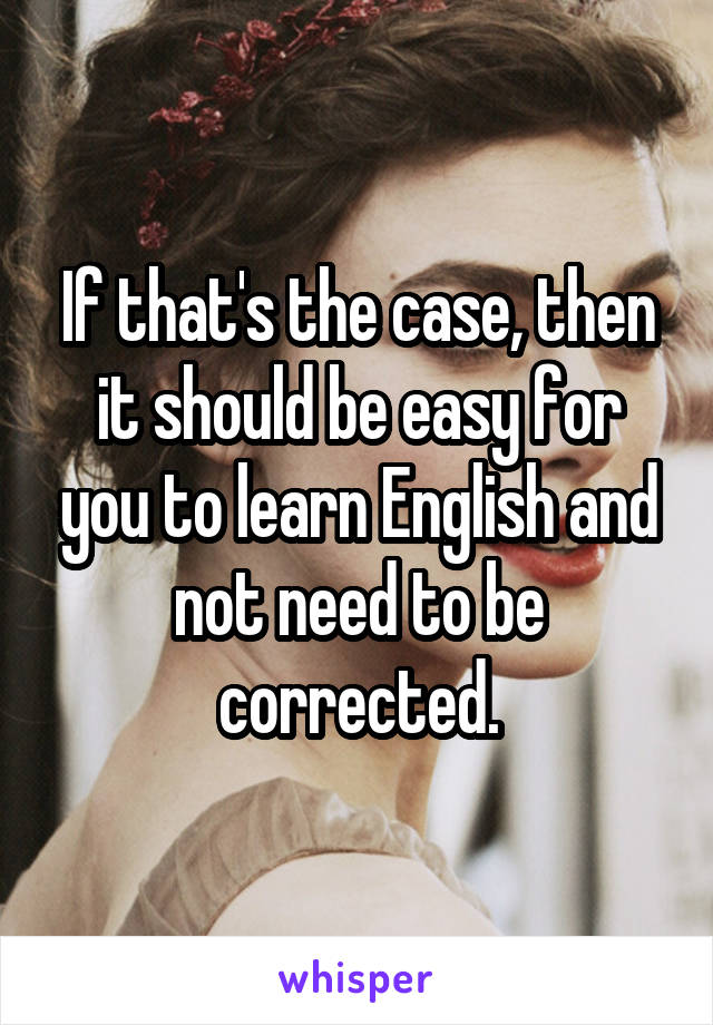 If that's the case, then it should be easy for you to learn English and not need to be corrected.