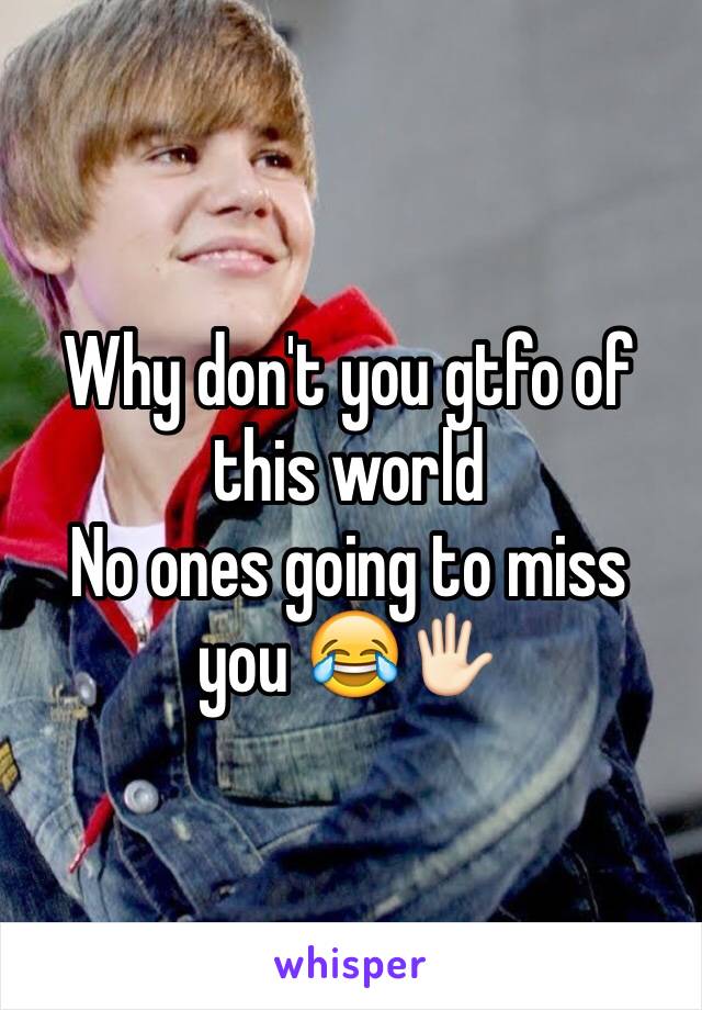 Why don't you gtfo of this world
No ones going to miss you 😂🖐🏻