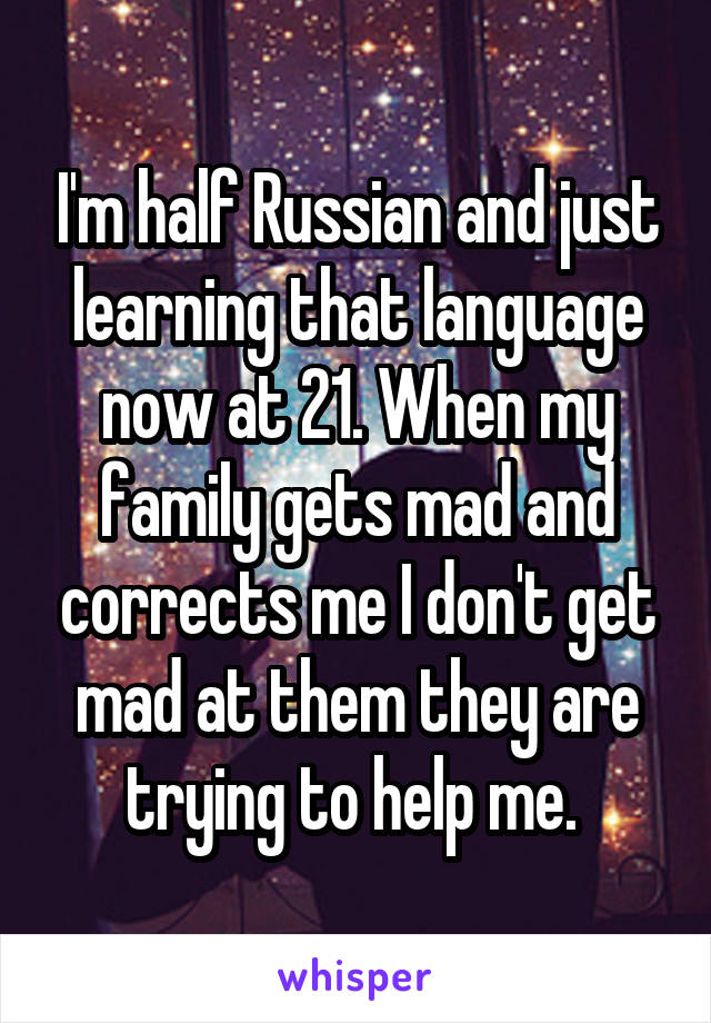 I'm half Russian and just learning that language now at 21. When my family gets mad and corrects me I don't get mad at them they are trying to help me. 