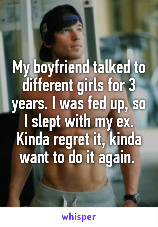 My boyfriend talked to different girls for 3 years. I was fed up, so I slept with my ex. Kinda regret it, kinda want to do it again. 