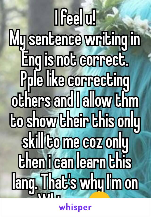 I feel u!
My sentence writing in Eng is not correct. Pple like correcting others and I allow thm to show their this only skill to me coz only then i can learn this lang. That's why I'm on Whisper😉