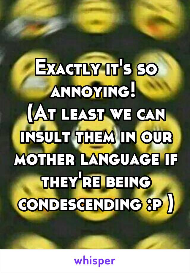 Exactly it's so annoying! 
(At least we can insult them in our mother language if they're being condescending :p )