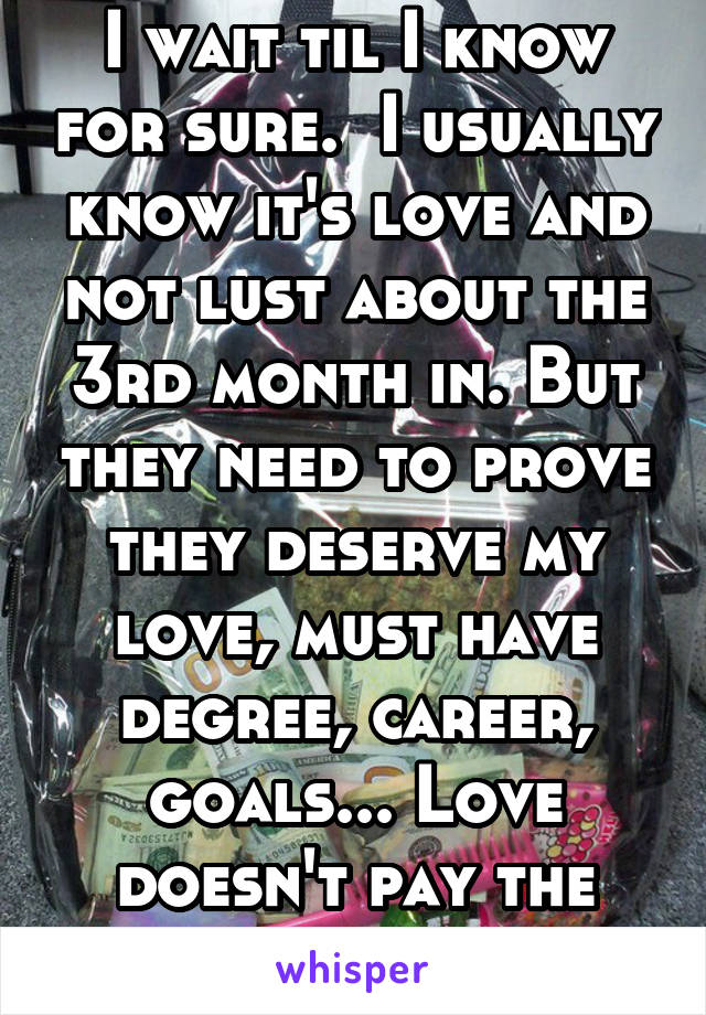 I wait til I know for sure.  I usually know it's love and not lust about the 3rd month in. But they need to prove they deserve my love, must have degree, career, goals... Love doesn't pay the bills.