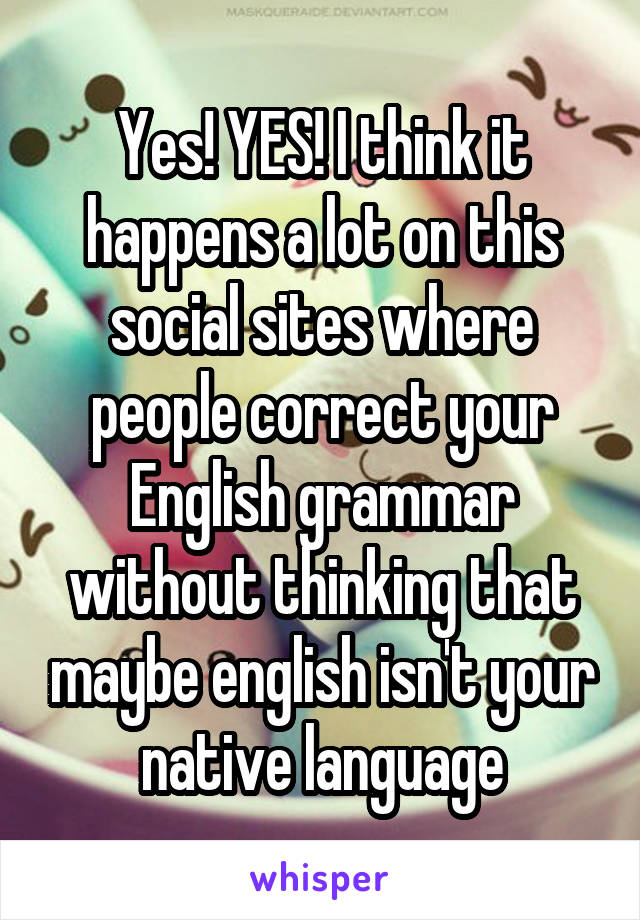 Yes! YES! I think it happens a lot on this social sites where people correct your English grammar without thinking that maybe english isn't your native language