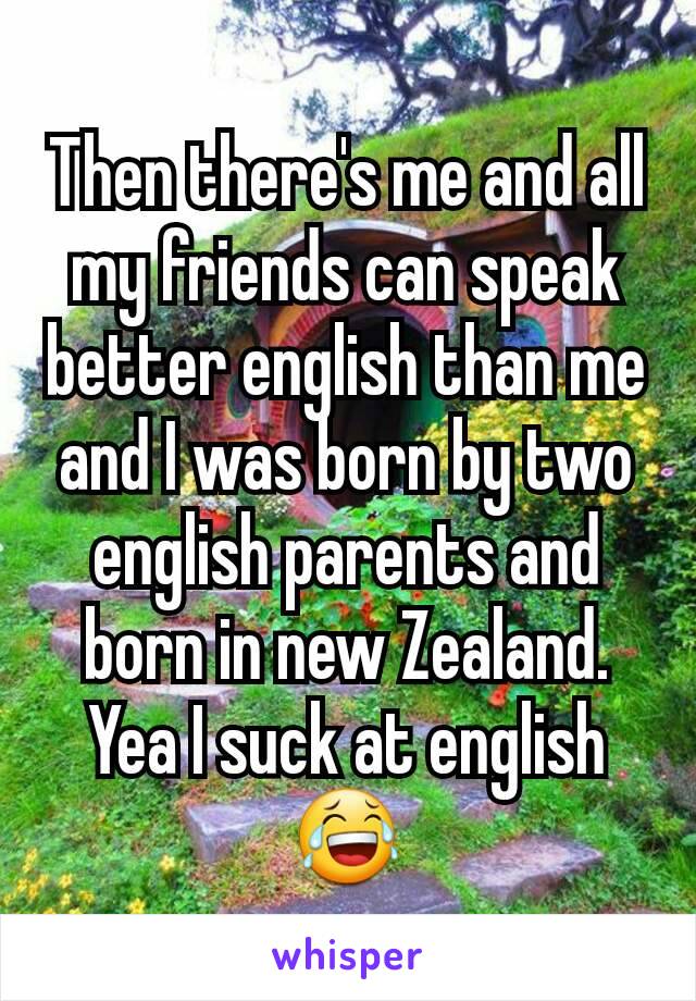 Then there's me and all my friends can speak better english than me and I was born by two english parents and born in new Zealand.
Yea I suck at english 😂