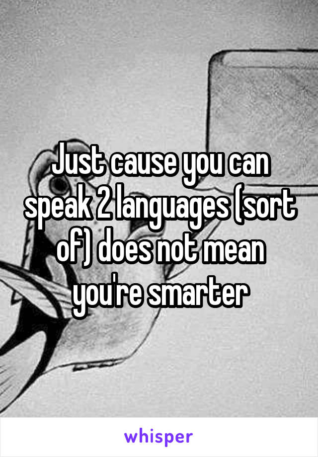 Just cause you can speak 2 languages (sort of) does not mean you're smarter