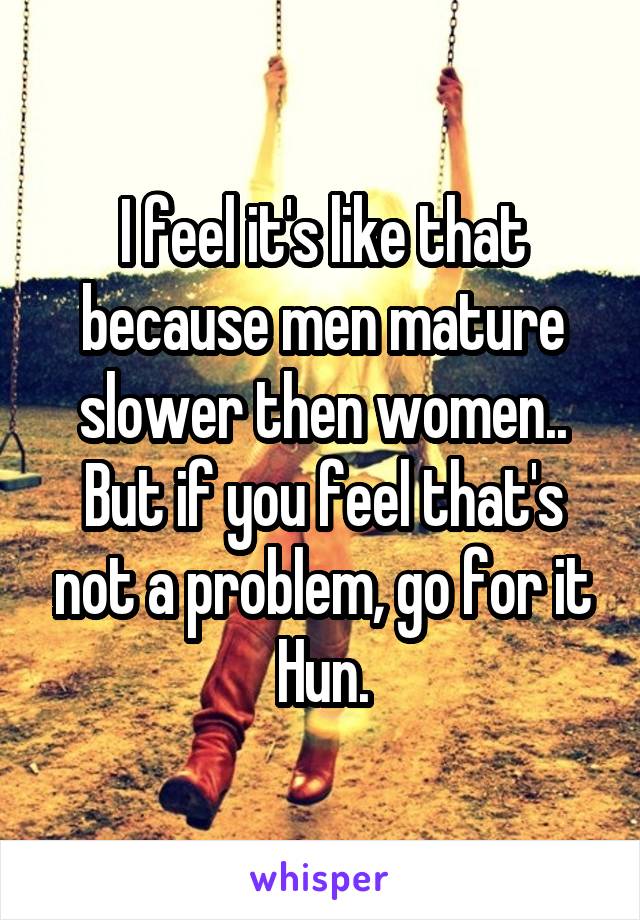 I feel it's like that because men mature slower then women.. But if you feel that's not a problem, go for it Hun.