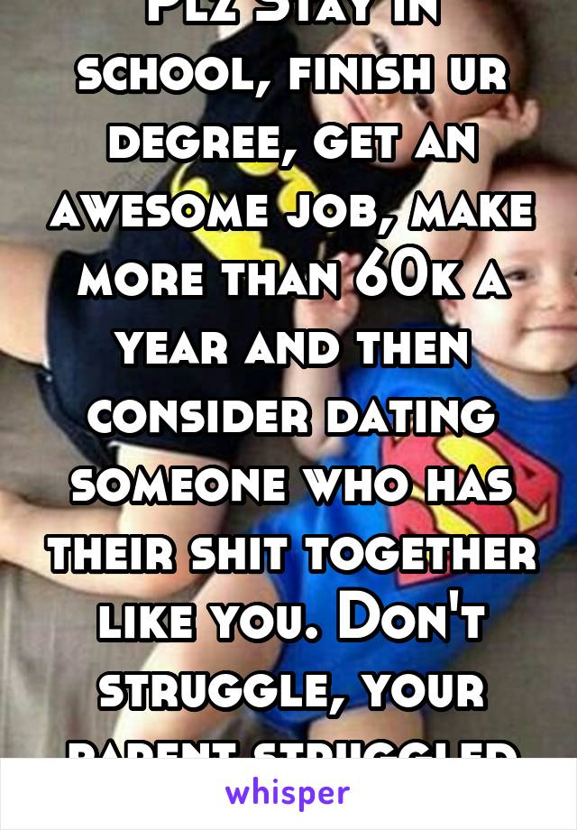 Plz Stay in school, finish ur degree, get an awesome job, make more than 60k a year and then consider dating someone who has their shit together like you. Don't struggle, your parent struggled enough