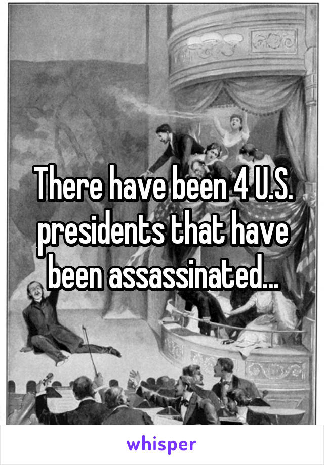 There have been 4 U.S. presidents that have been assassinated...