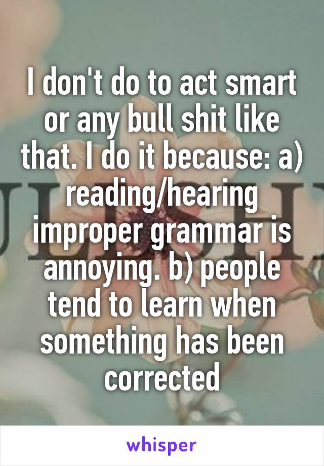 I don't do to act smart or any bull shit like that. I do it because: a) reading/hearing improper grammar is annoying. b) people tend to learn when something has been corrected