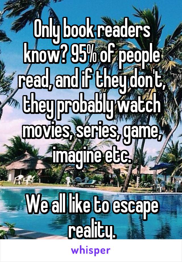 Only book readers know? 95% of people read, and if they don't, they probably watch movies, series, game, imagine etc.

We all like to escape reality.