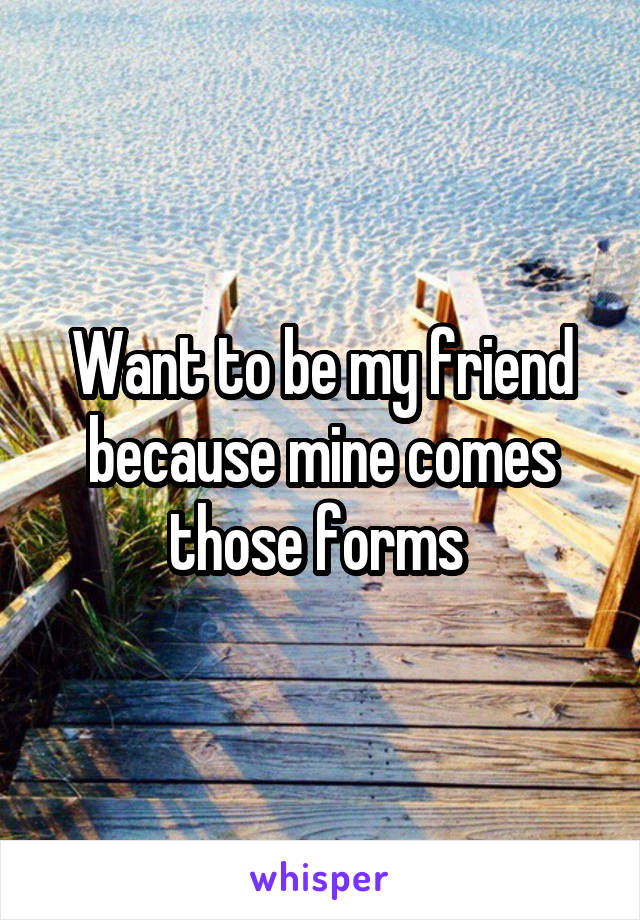 Want to be my friend because mine comes those forms 