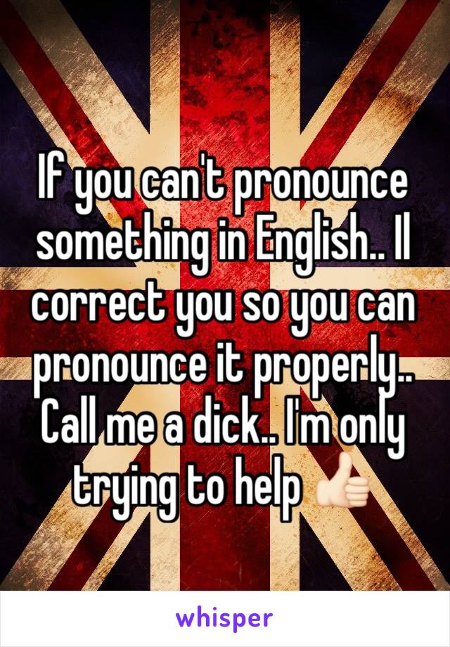 If you can't pronounce something in English.. Il correct you so you can pronounce it properly.. Call me a dick.. I'm only trying to help 👍🏻