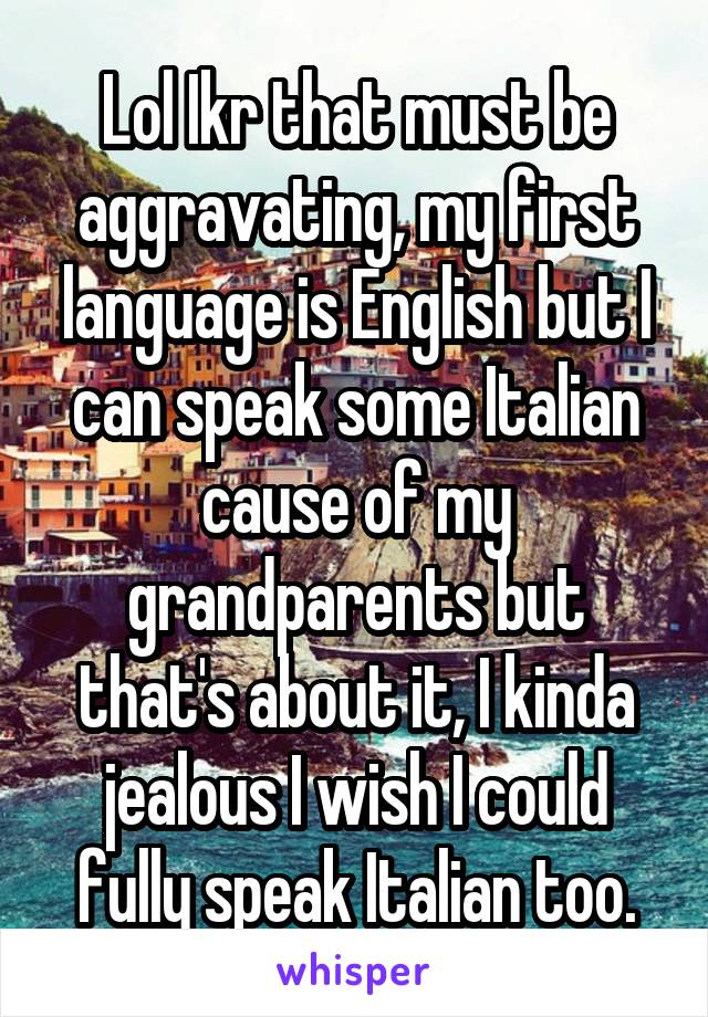 Lol Ikr that must be aggravating, my first language is English but I can speak some Italian cause of my grandparents but that's about it, I kinda jealous I wish I could fully speak Italian too.