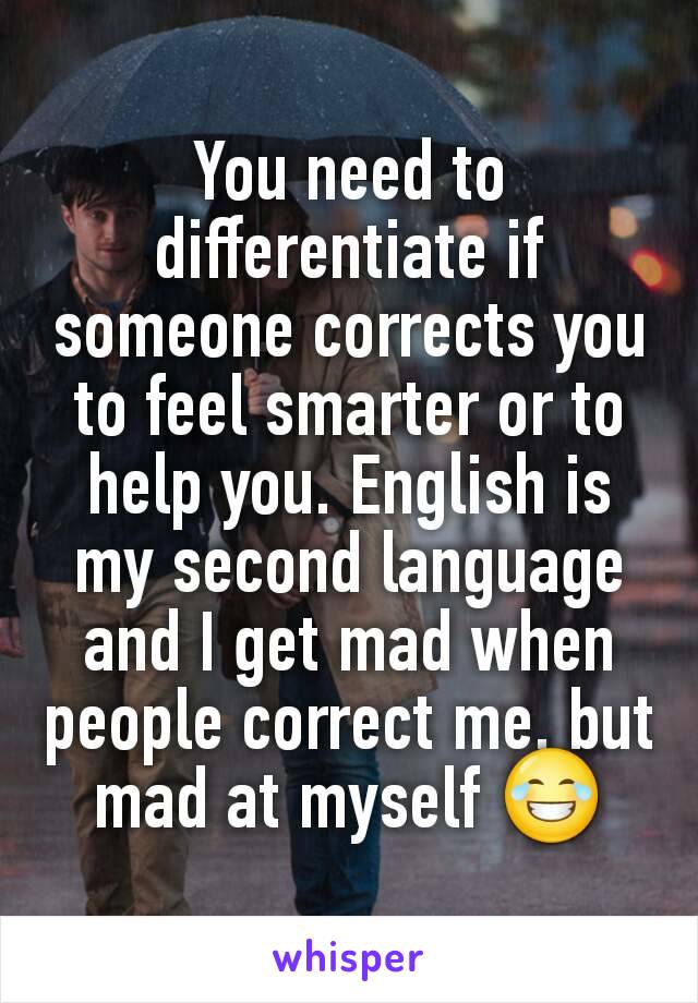 You need to differentiate if someone corrects you to feel smarter or to help you. English is my second language and I get mad when people correct me, but mad at myself 😂