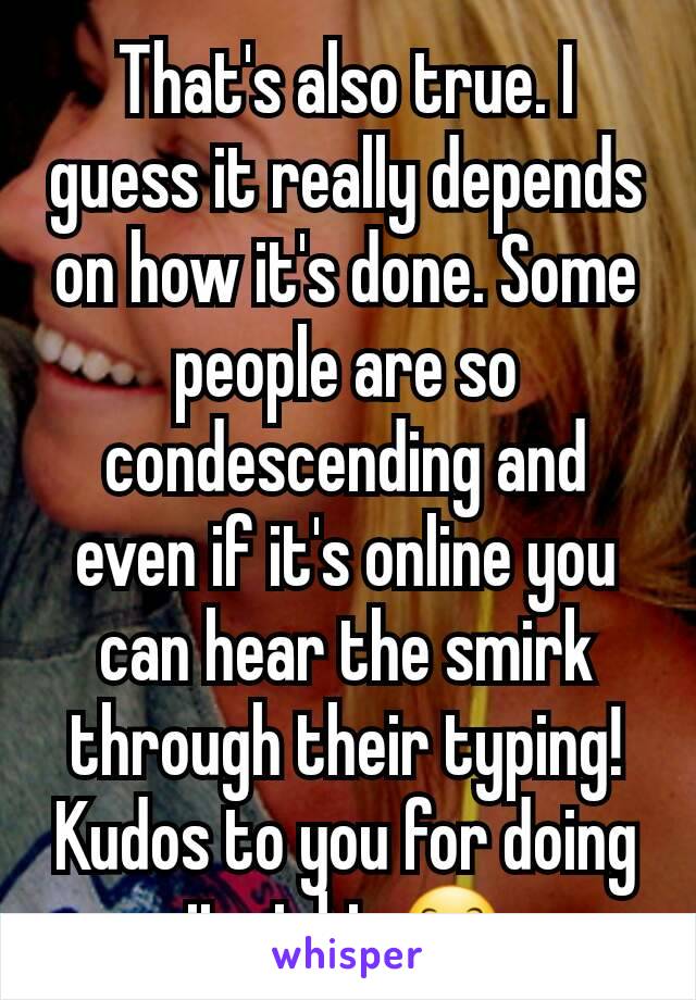 That's also true. I guess it really depends on how it's done. Some people are so condescending and even if it's online you can hear the smirk through their typing! Kudos to you for doing it right 😊