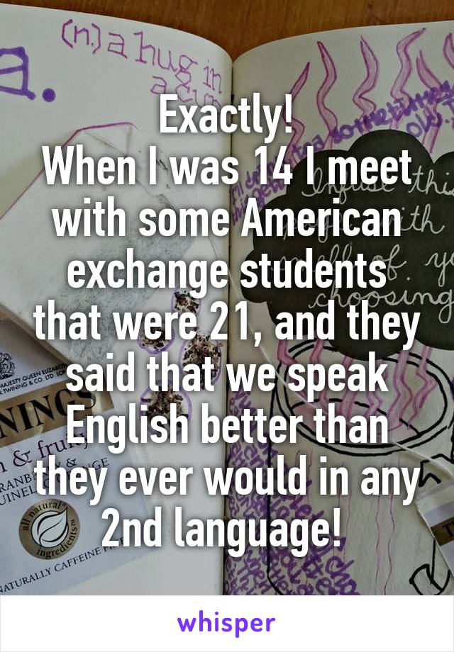 Exactly!
When I was 14 I meet with some American exchange students that were 21, and they said that we speak English better than they ever would in any 2nd language! 