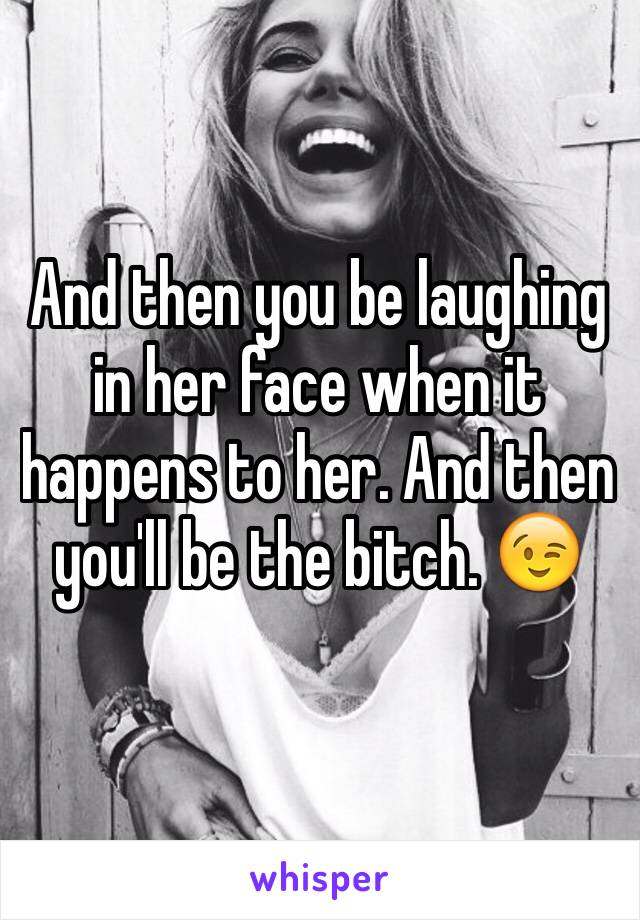 And then you be laughing in her face when it happens to her. And then you'll be the bitch. 😉