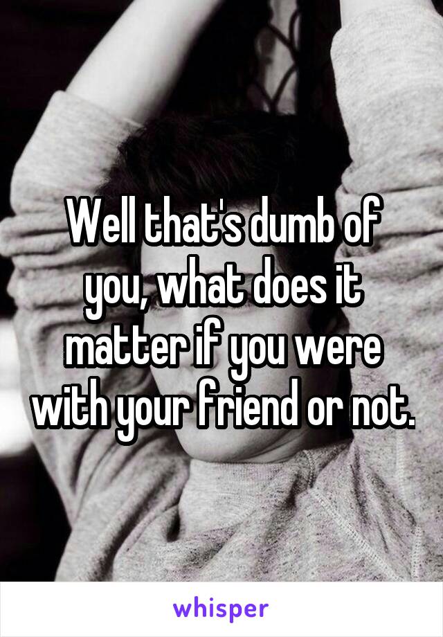 Well that's dumb of you, what does it matter if you were with your friend or not.