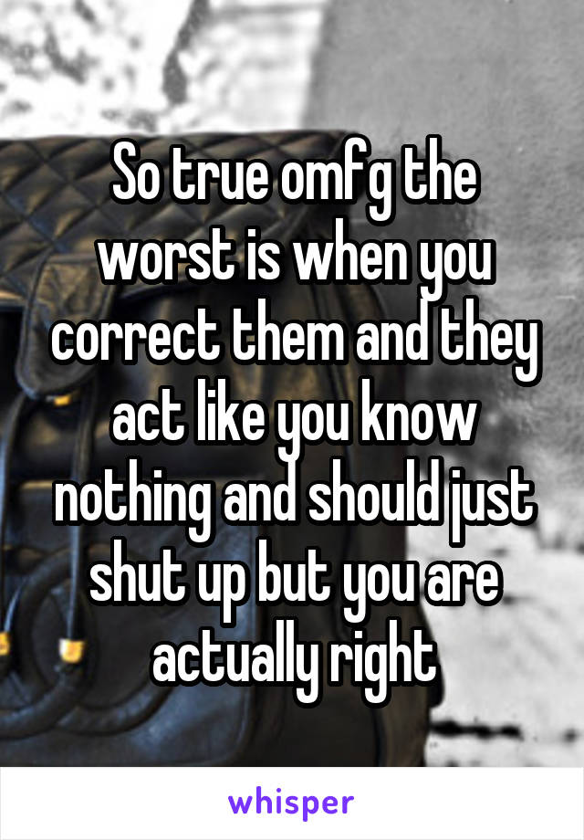 So true omfg the worst is when you correct them and they act like you know nothing and should just shut up but you are actually right