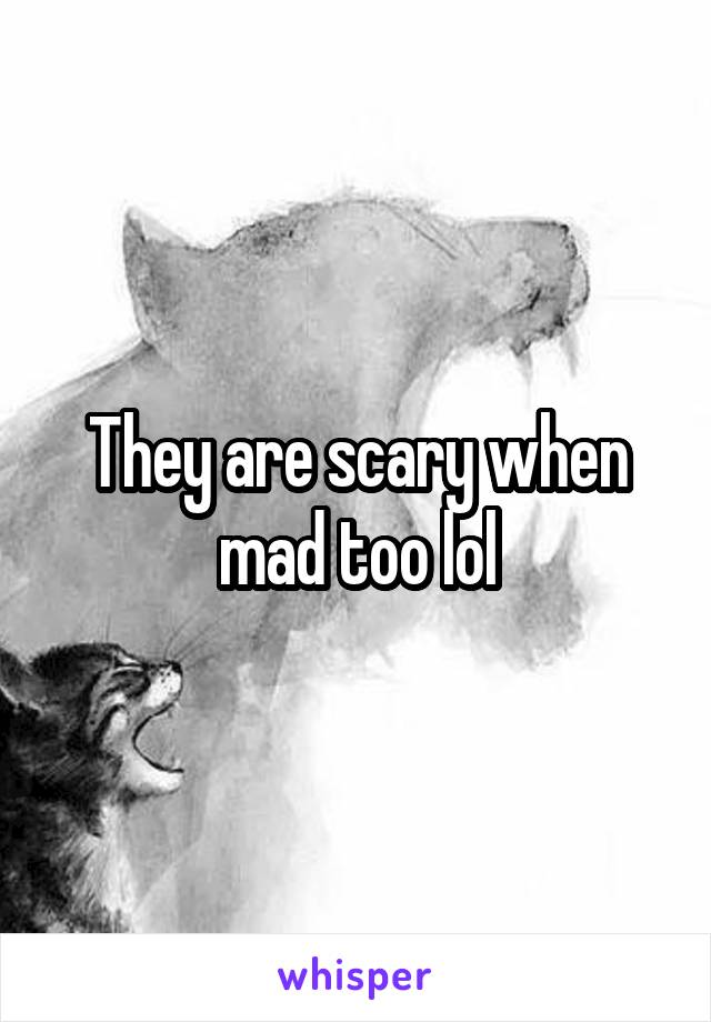 They are scary when mad too lol