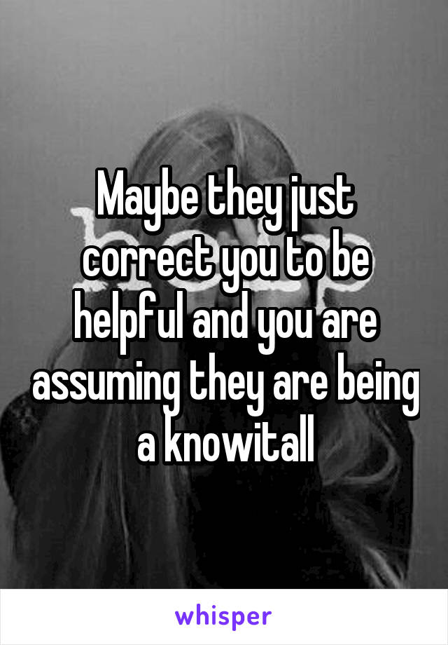 Maybe they just correct you to be helpful and you are assuming they are being a knowitall