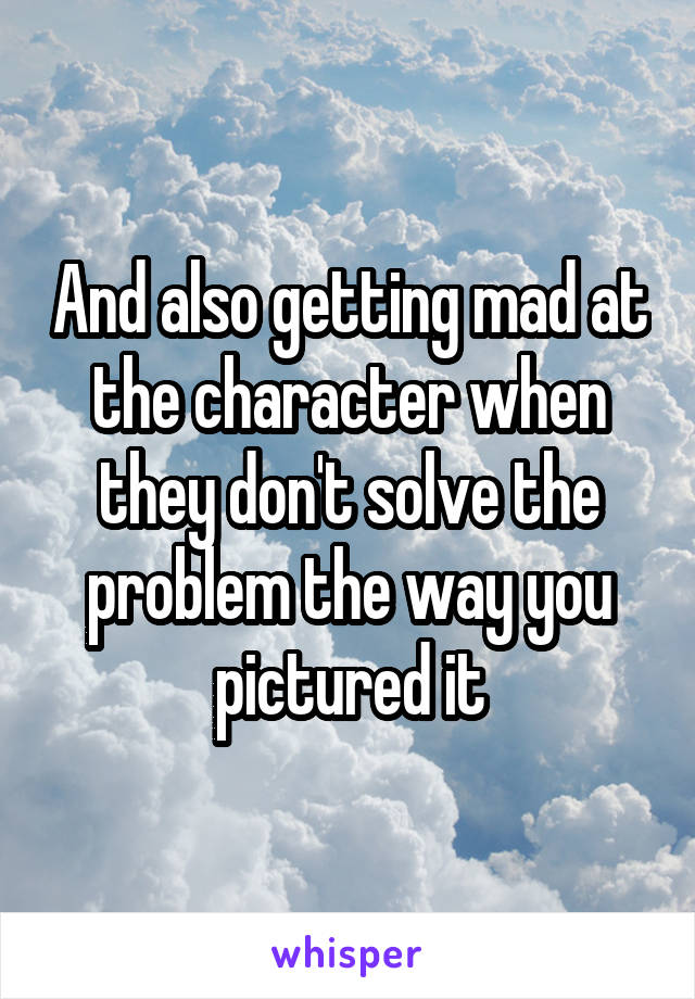 And also getting mad at the character when they don't solve the problem the way you pictured it