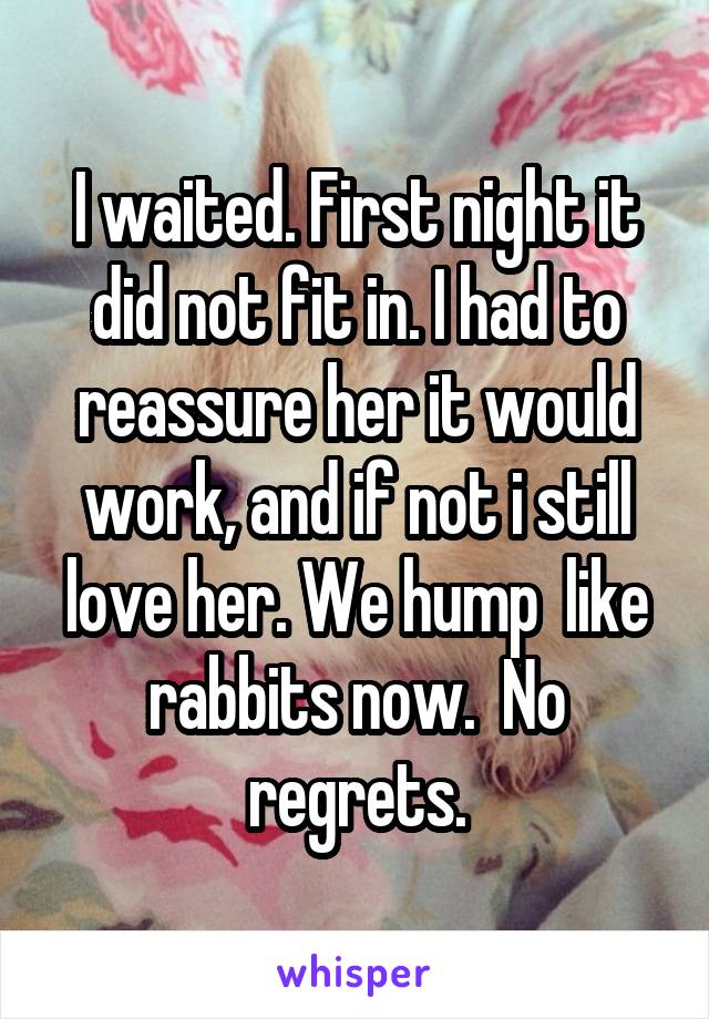 I waited. First night it did not fit in. I had to reassure her it would work, and if not i still love her. We hump  like rabbits now.  No regrets.