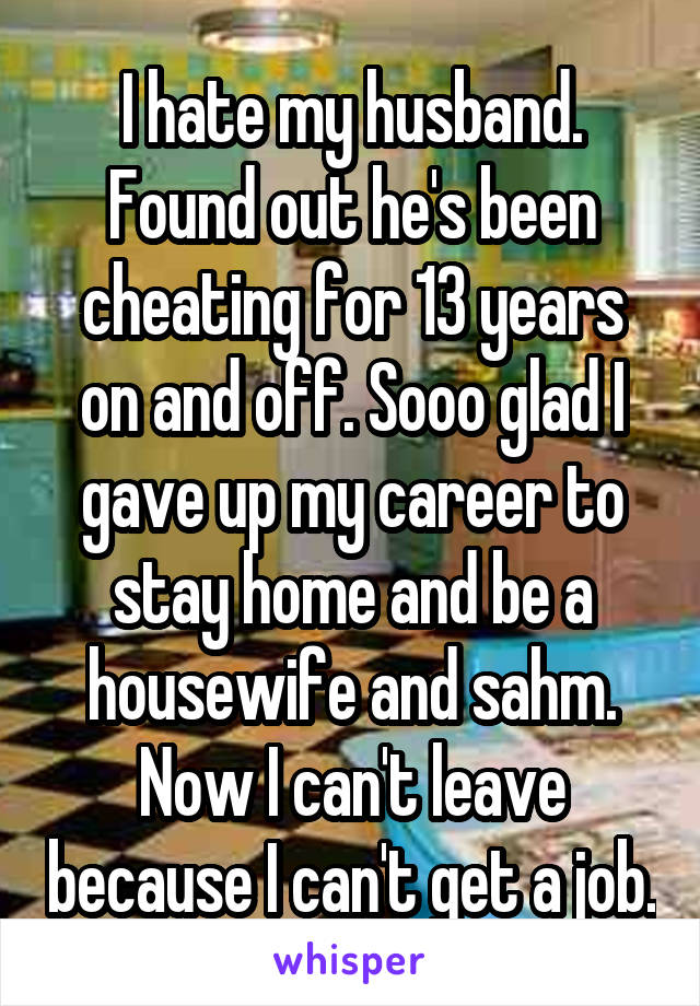 I hate my husband. Found out he's been cheating for 13 years on and off. Sooo glad I gave up my career to stay home and be a housewife and sahm. Now I can't leave because I can't get a job.