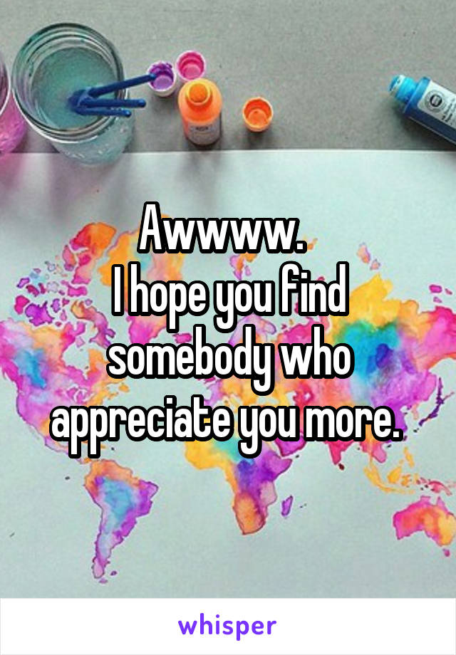 Awwww.  
I hope you find somebody who appreciate you more. 