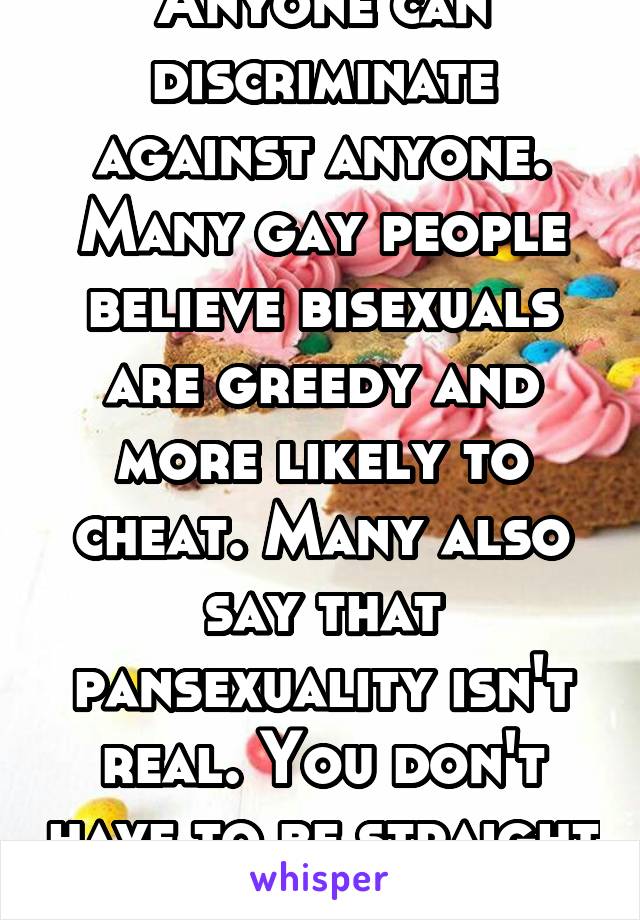 Anyone can discriminate against anyone. Many gay people believe bisexuals are greedy and more likely to cheat. Many also say that pansexuality isn't real. You don't have to be straight to discriminate