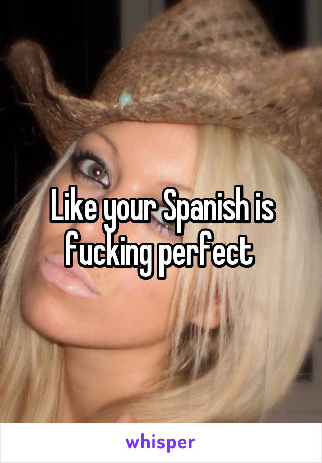 Like your Spanish is fucking perfect 