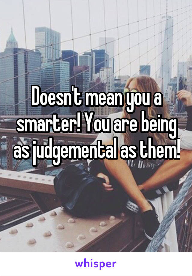 Doesn't mean you a smarter! You are being as judgemental as them! 