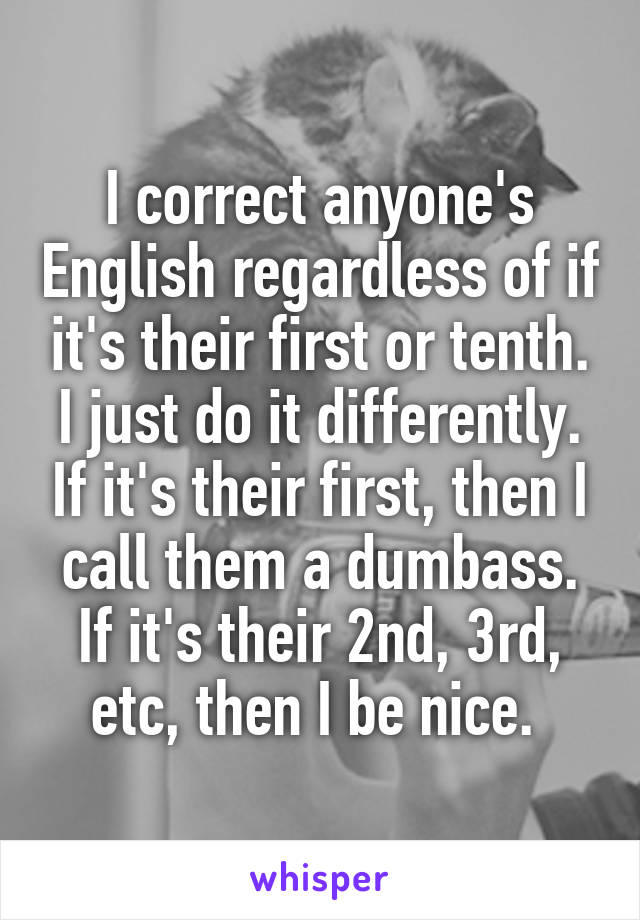 I correct anyone's English regardless of if it's their first or tenth. I just do it differently. If it's their first, then I call them a dumbass. If it's their 2nd, 3rd, etc, then I be nice. 