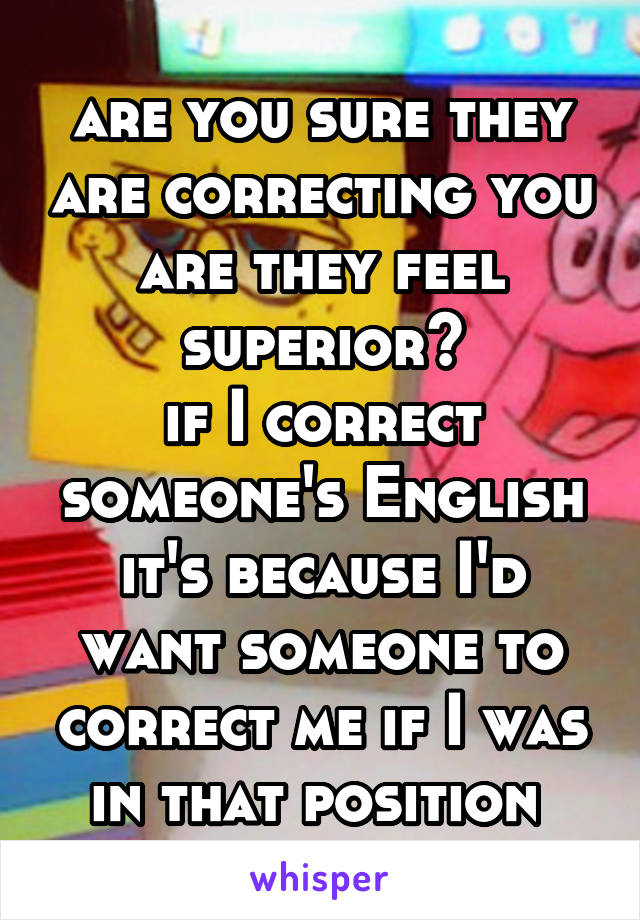 are you sure they are correcting you are they feel superior?
if I correct someone's English it's because I'd want someone to correct me if I was in that position 