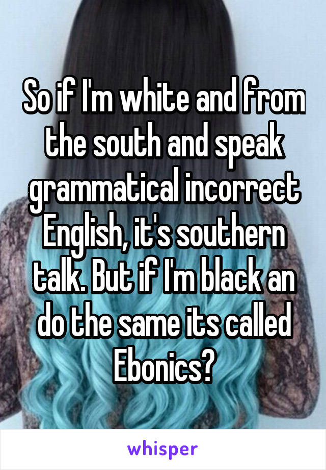 So if I'm white and from the south and speak grammatical incorrect English, it's southern talk. But if I'm black an do the same its called Ebonics?