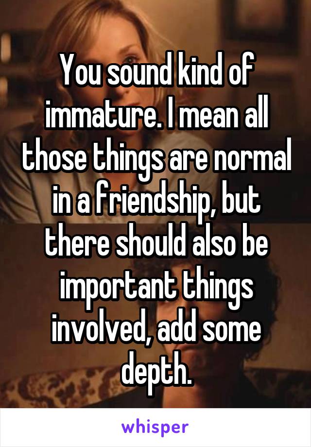 You sound kind of immature. I mean all those things are normal in a friendship, but there should also be important things involved, add some depth.