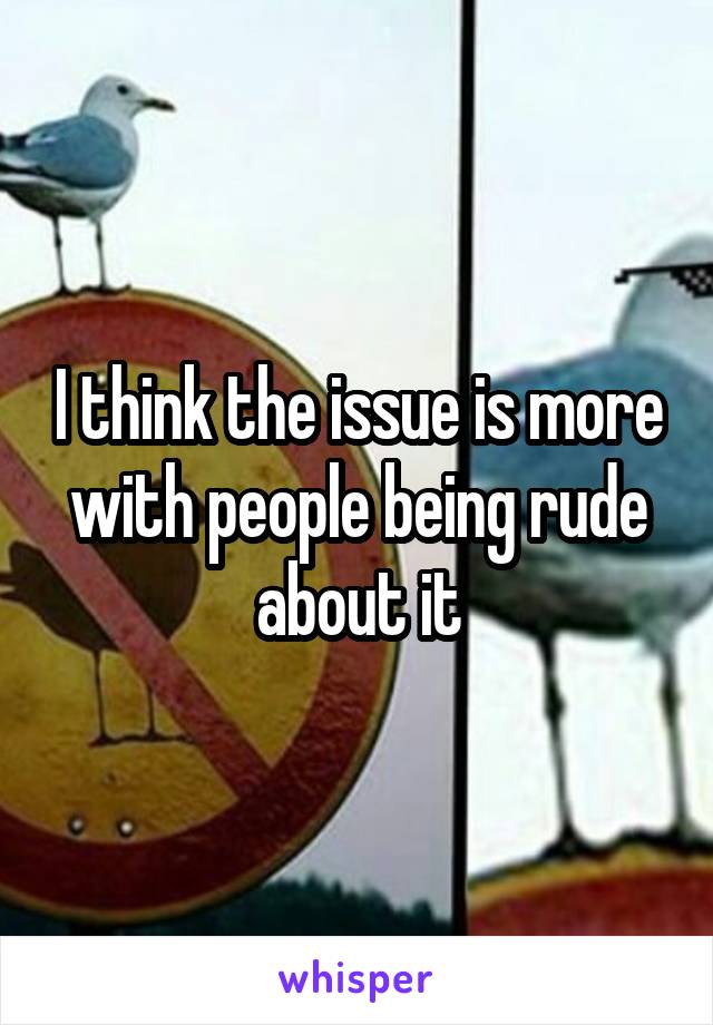 I think the issue is more with people being rude about it