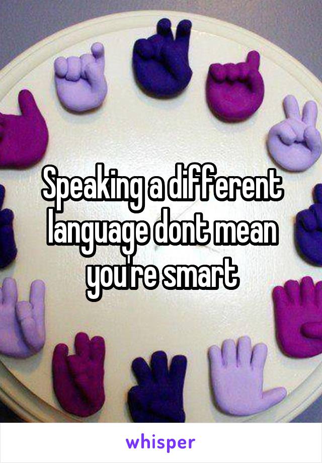 Speaking a different language dont mean you're smart