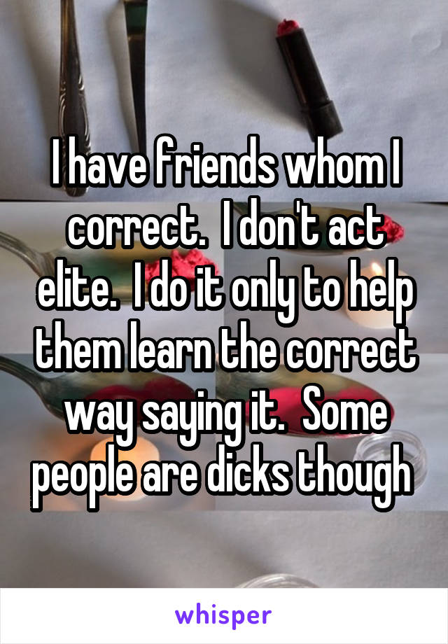 I have friends whom I correct.  I don't act elite.  I do it only to help them learn the correct way saying it.  Some people are dicks though 