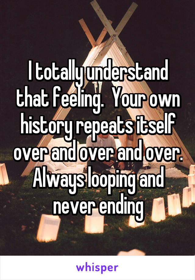 I totally understand that feeling.  Your own history repeats itself over and over and over. Always looping and never ending